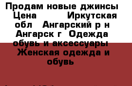 Продам новые джинсы › Цена ­ 500 - Иркутская обл., Ангарский р-н, Ангарск г. Одежда, обувь и аксессуары » Женская одежда и обувь   